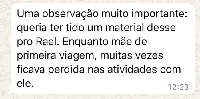 Mensagem recebida no WhatsApp: “Uma observação muito importante: queria ter tido um material desse pro Rael. Enquanto mãe de primeira viagem, muitas vezes ficava perdida nas atividades com ele.”
